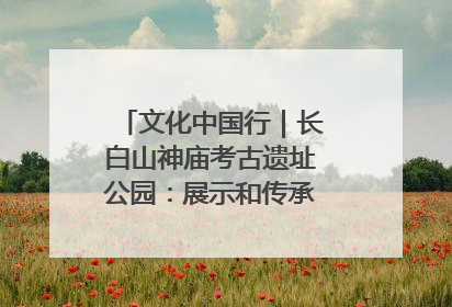 文化中国行｜长白山神庙考古遗址公园：展示和传承多民族文化交融