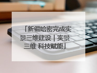 新疆哈密完成实景三维建设｜实景三维 科技赋能