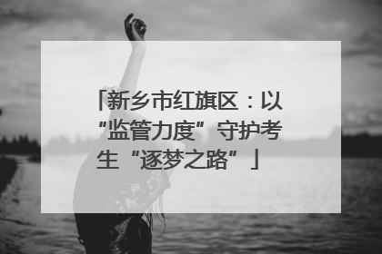 新乡市红旗区：以“监管力度”守护考生“逐梦之路”
