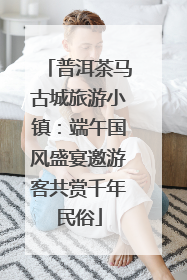 普洱茶马古城旅游小镇：端午国风盛宴邀游客共赏千年民俗