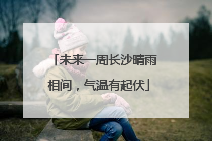 未来一周长沙晴雨相间，气温有起伏