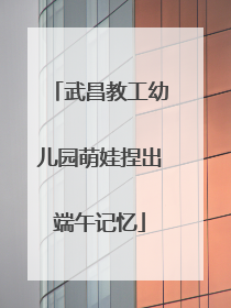 武昌教工幼儿园萌娃捏出端午记忆