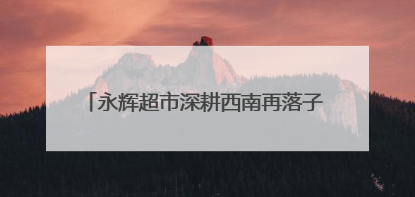 永辉超市深耕西南再落子 “胖改”加速全国门店数量达112家丨新经济观察