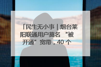 民生无小事｜烟台莱阳联通用户莫名 “被开通”宽带，40 个月扣费无人知