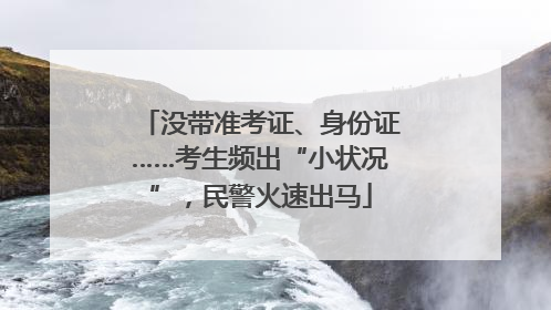 没带准考证、身份证……考生频出“小状况”，民警火速出马