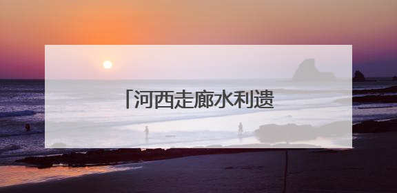 河西走廊水利遗产调查记①｜民国水利档案再发现