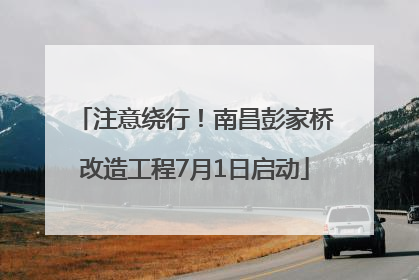 注意绕行！南昌彭家桥改造工程7月1日启动