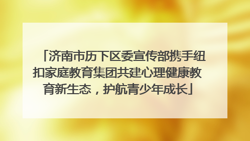 济南市历下区委宣传部携手纽扣家庭教育集团共建心理健康教育新生态，护航青少年成长