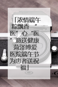 浓情端午粽飘香 “医”心“医”意送健康 菏泽博爱医院端午节为患者送祝福