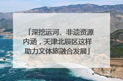 深挖运河、非遗资源内涵，天津北辰区这样助力文体旅融合发展