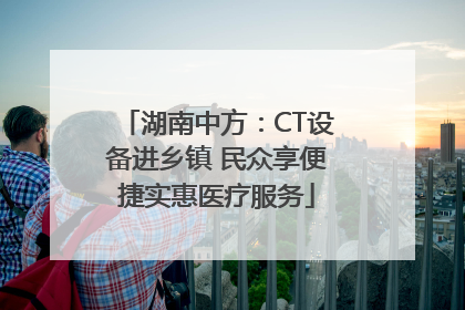 湖南中方：CT设备进乡镇 民众享便捷实惠医疗服务