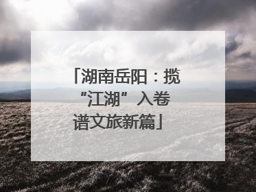 湖南岳阳：揽“江湖”入卷 谱文旅新篇