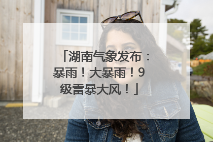 湖南气象发布：暴雨！大暴雨！9级雷暴大风！