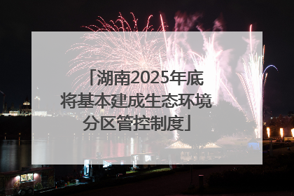 湖南2025年底将基本建成生态环境分区管控制度