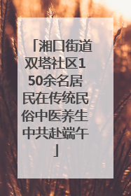 湘口街道双塔社区150余名居民在传统民俗中医养生中共赴端午