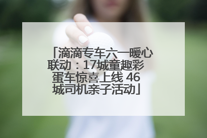 滴滴专车六一暖心联动：17城童趣彩蛋车惊喜上线 46城司机亲子活动