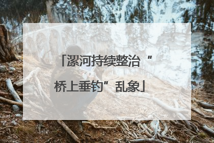 漯河持续整治“桥上垂钓”乱象