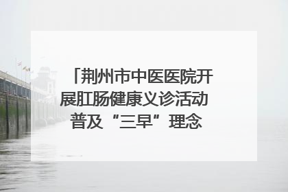 荆州市中医医院开展肛肠健康义诊活动 普及“三早”理念 传递健康生活