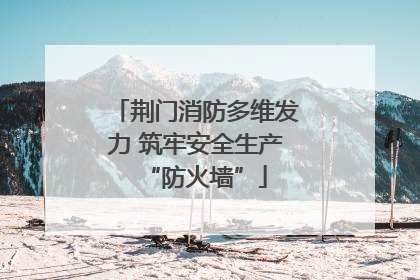 荆门消防多维发力 筑牢安全生产“防火墙”