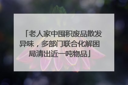 老人家中囤积废品散发异味，多部门联合化解困局清出近一吨物品