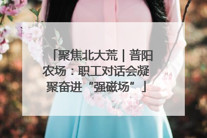 聚焦北大荒｜普阳农场：职工对话会凝聚奋进“强磁场”