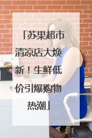 苏果超市清凉店大焕新！生鲜低价引爆购物热潮