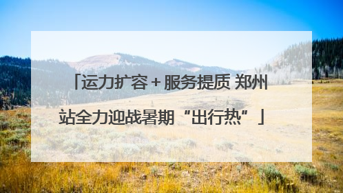 运力扩容＋服务提质 郑州站全力迎战暑期“出行热”