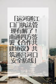 运河通江口门执法管理有解了！南通四方签署《合作共建协议》共筑通吕河口安全防线