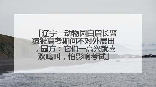 辽宁一动物园白眉长臂猿猴高考期间不对外展出，园方：它们一高兴就喜欢鸣叫，怕影响考试