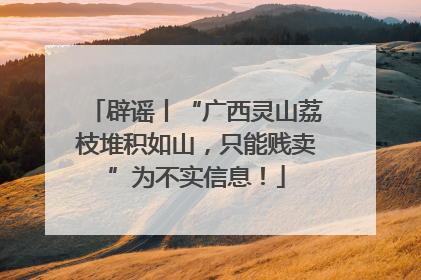 辟谣丨“广西灵山荔枝堆积如山，只能贱卖”为不实信息！