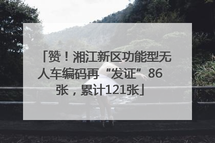 赞！湘江新区功能型无人车编码再“发证”86张，累计121张