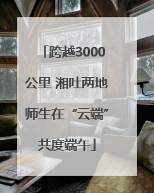 跨越3000公里 湘吐两地师生在“云端”共度端午