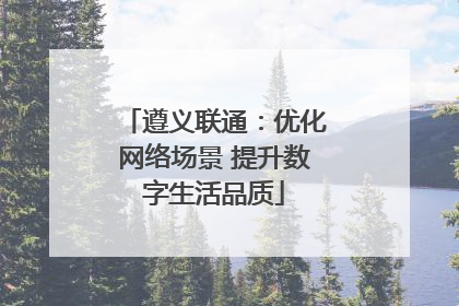 遵义联通：优化网络场景 提升数字生活品质