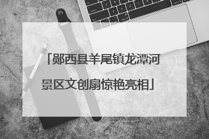 郧西县羊尾镇龙潭河景区文创扇惊艳亮相