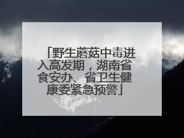 野生蘑菇中毒进入高发期，湖南省食安办、省卫生健康委紧急预警