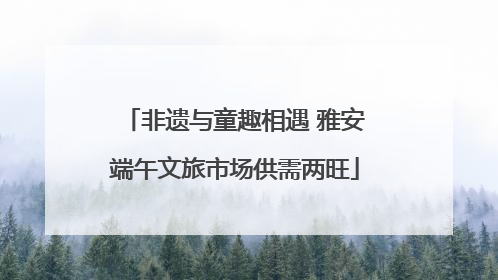 非遗与童趣相遇 雅安端午文旅市场供需两旺
