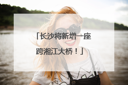 长沙将新增一座跨湘江大桥！