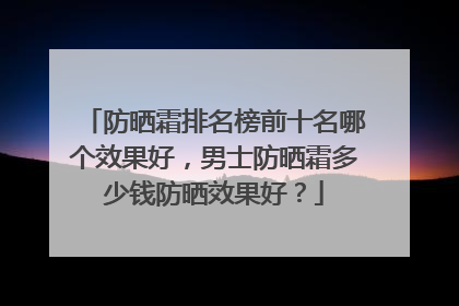 防晒霜排名榜前十名哪个效果好，男士防晒霜多少钱防晒效果好？