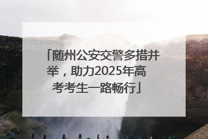 随州公安交警多措并举，助力2025年高考考生一路畅行