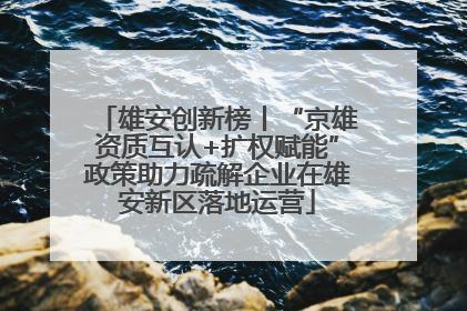 雄安创新榜丨“京雄资质互认+扩权赋能”政策助力疏解企业在雄安新区落地运营