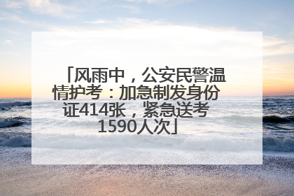 风雨中，公安民警温情护考：加急制发身份证414张，紧急送考1590人次