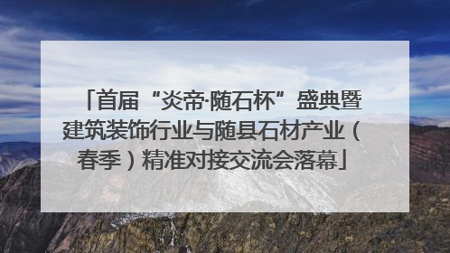 首届“炎帝·随石杯”盛典暨建筑装饰行业与随县石材产业（春季）精准对接交流会落幕