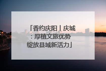 香约庆阳丨庆城：厚植文旅优势 绽放县域新活力