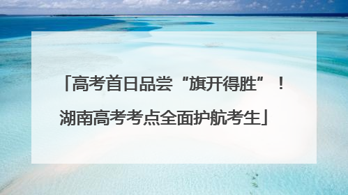 高考首日品尝“旗开得胜”！湖南高考考点全面护航考生
