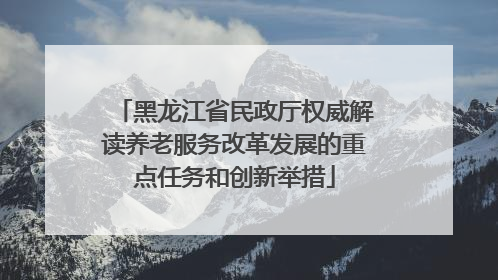 黑龙江省民政厅权威解读养老服务改革发展的重点任务和创新举措