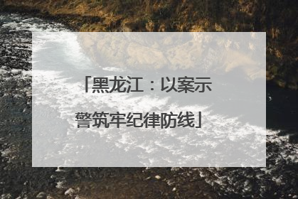 黑龙江：以案示警筑牢纪律防线