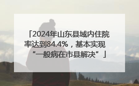 2024年山东县域内住院率达到84.4%，基本实现“一般病在市县解决”