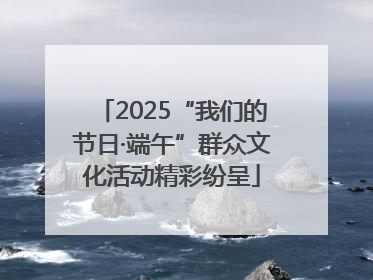 2025“我们的节日·端午”群众文化活动精彩纷呈