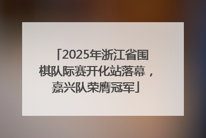 2025年浙江省围棋队际赛开化站落幕，嘉兴队荣膺冠军