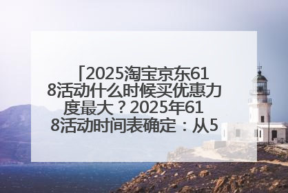 2025淘宝京东618活动什么时候买优惠力度最大？2025年618活动时间表确定：从5月13日20:00至6月18日24时